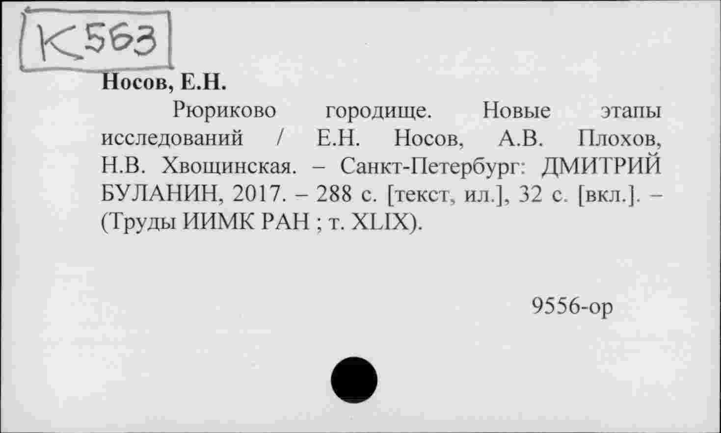 ﻿(К^З
Носов, E.H.
Рюриково городище. Новые этапы исследований / Е.Н. Носов, А.В. Плохое, Н.В. Хвощинская. - Санкт-Петербург: ДМИТРИЙ БУЛАНИН, 2017. - 288 с. [текст, ил.], 32 с. [вкл.]. -(Труды ИИМК РАН ; т. XLIX).
9556-ор